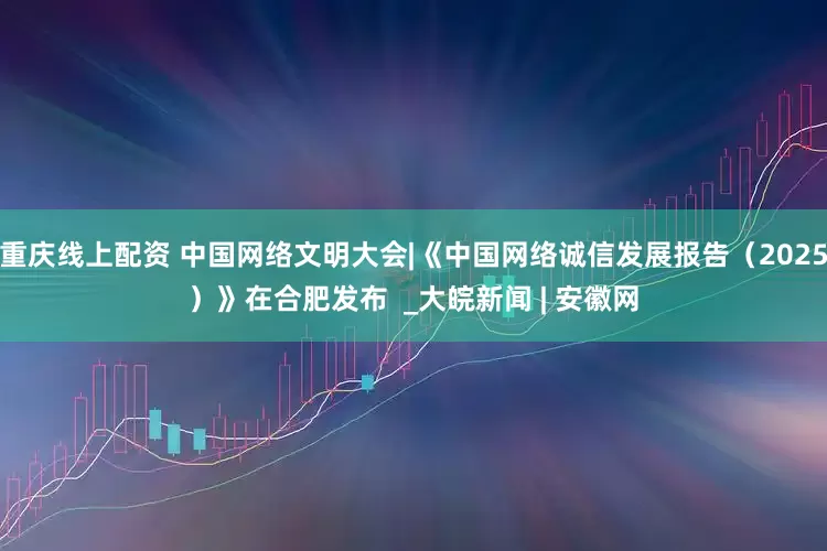 重庆线上配资 中国网络文明大会|《中国网络诚信发展报告（2025）》在合肥发布  _大皖新闻 | 安徽网