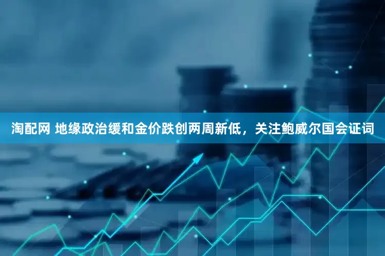 淘配网 地缘政治缓和金价跌创两周新低，关注鲍威尔国会证词
