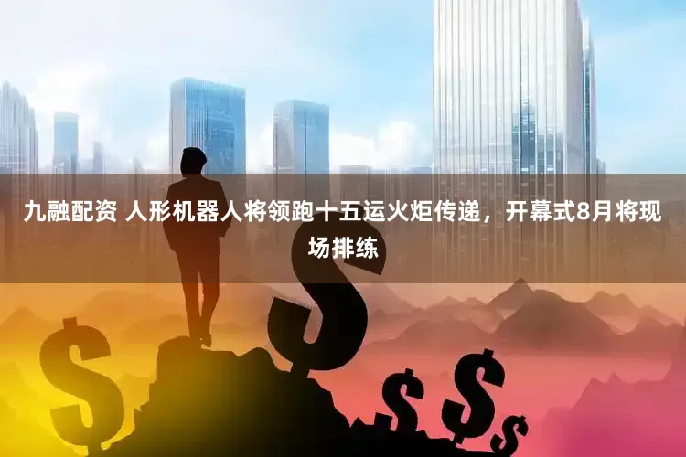 九融配资 人形机器人将领跑十五运火炬传递，开幕式8月将现场排练