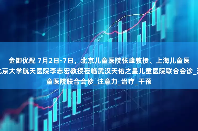 金御优配 7月2日-7日，北京儿童医院张峰教授、上海儿童医院张金凤教授、北京大学航天医院李志宏教授莅临武汉天佑之星儿童医院联合会诊_注意力_治疗_干预