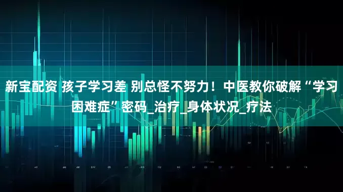 新宝配资 孩子学习差 别总怪不努力！中医教你破解“学习困难症”密码_治疗_身体状况_疗法