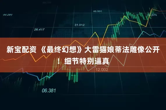 新宝配资 《最终幻想》大雷猫娘蒂法雕像公开！细节特别逼真
