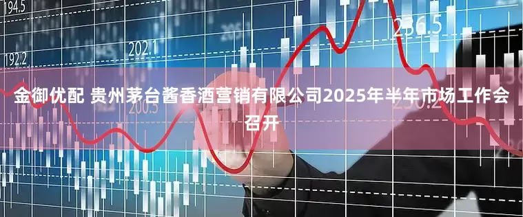 金御优配 贵州茅台酱香酒营销有限公司2025年半年市场工作会召开