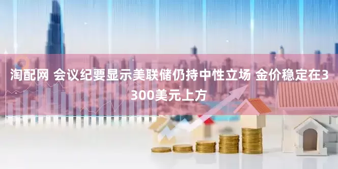 淘配网 会议纪要显示美联储仍持中性立场 金价稳定在3300美元上方