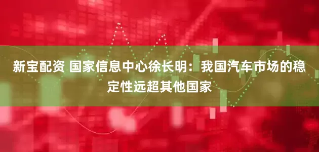 新宝配资 国家信息中心徐长明：我国汽车市场的稳定性远超其他国家