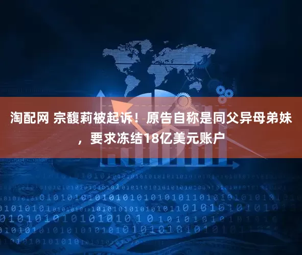 淘配网 宗馥莉被起诉！原告自称是同父异母弟妹，要求冻结18亿美元账户