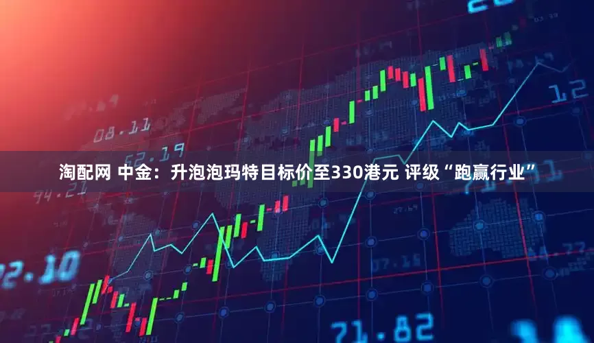 淘配网 中金：升泡泡玛特目标价至330港元 评级“跑赢行业”