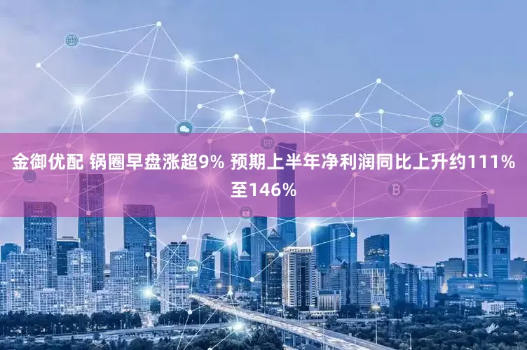 金御优配 锅圈早盘涨超9% 预期上半年净利润同比上升约111%至146%