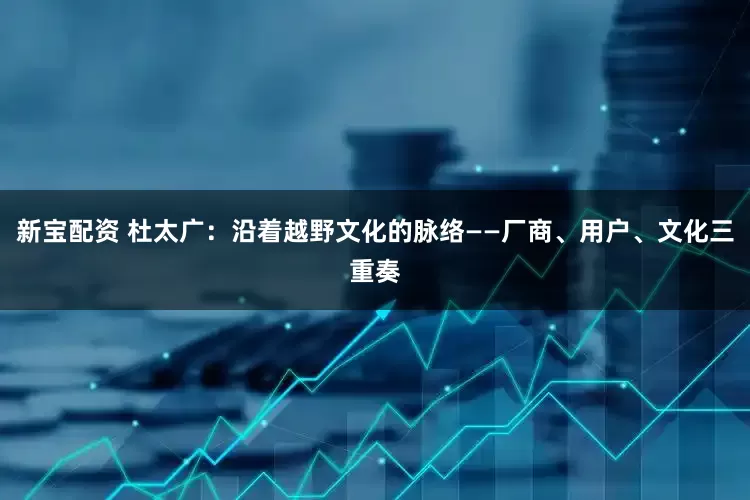 新宝配资 杜太广：沿着越野文化的脉络——厂商、用户、文化三重奏