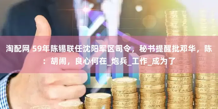 淘配网 59年陈锡联任沈阳军区司令，秘书提醒批邓华，陈：胡闹，良心何在_炮兵_工作_成为了