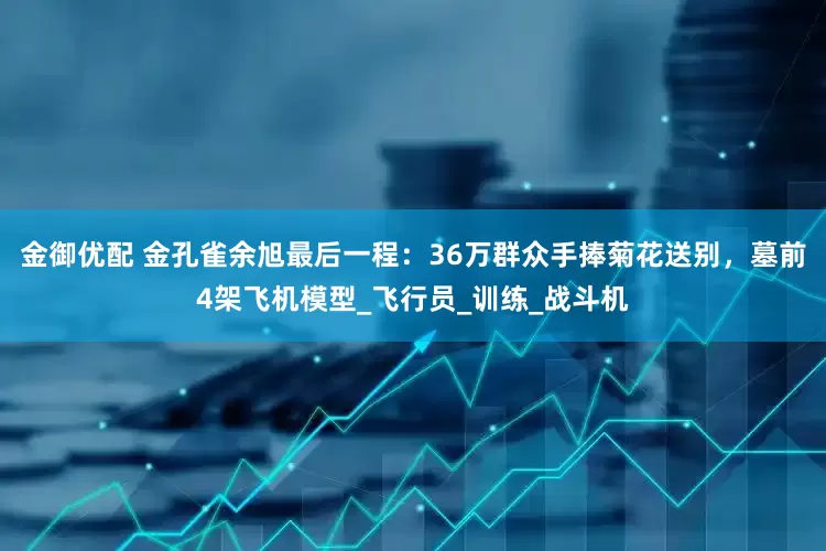金御优配 金孔雀余旭最后一程：36万群众手捧菊花送别，墓前4架飞机模型_飞行员_训练_战斗机