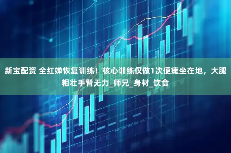 新宝配资 全红婵恢复训练！核心训练仅做1次便瘫坐在地，大腿粗壮手臂无力_师兄_身材_饮食