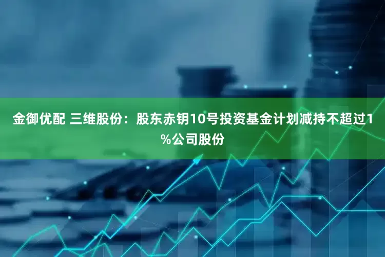 金御优配 三维股份：股东赤钥10号投资基金计划减持不超过1%公司股份