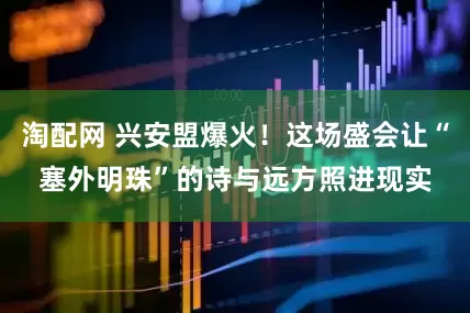 淘配网 兴安盟爆火！这场盛会让“塞外明珠”的诗与远方照进现实