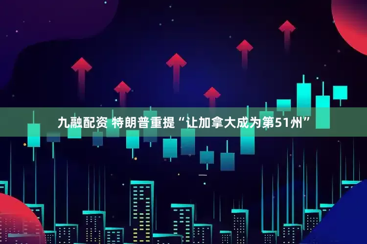 九融配资 特朗普重提“让加拿大成为第51州”
