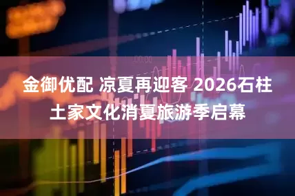 金御优配 凉夏再迎客 2026石柱土家文化消夏旅游季启幕
