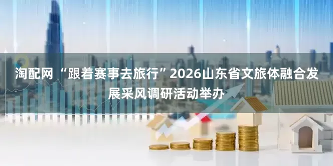 淘配网 “跟着赛事去旅行”2026山东省文旅体融合发展采风调研活动举办